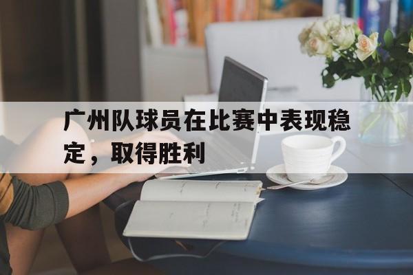 九游体育网页版登录入口-广州队球员在比赛中表现稳定，取得胜利