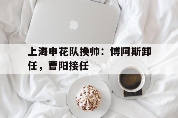 九游体育亚洲官网-上海申花队换帅：博阿斯卸任，曹阳接任