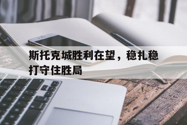 九游体育官方登录入口-斯托克城胜利在望，稳扎稳打守住胜局的简单介绍
